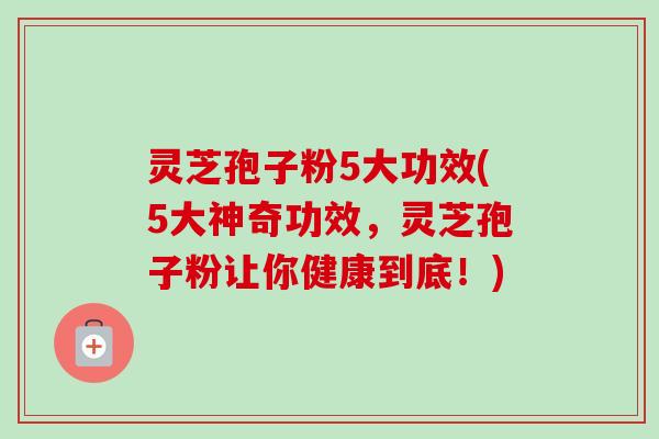 灵芝孢子粉5大功效(5大神奇功效,灵芝孢子粉让你健康到底!) 灵芝孢子粉5大功效(5大神奇功效,灵芝孢子粉让你健康到底!)