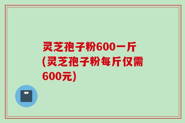 灵芝孢子粉600一斤(灵芝孢子粉每斤仅需600元) 灵芝孢子粉600一斤(灵芝孢子粉每斤仅需600元)