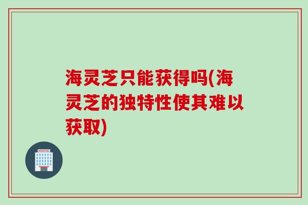 海灵芝只能获得吗(海灵芝的独特性使其难以获取)