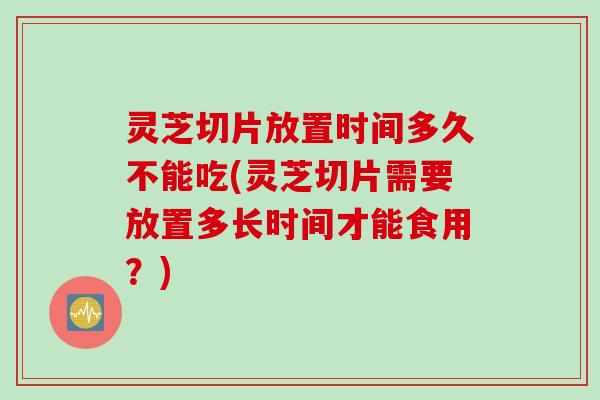 灵芝切片放置时间多久不能吃(灵芝切片需要放置多长时间才能食用？)