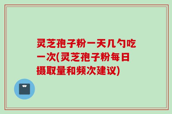 灵芝孢子粉一天几勺吃一次(灵芝孢子粉每日摄取量和频次建议) 灵芝孢子粉一天几勺吃一次(灵芝孢子粉每日摄取量和频次建议)