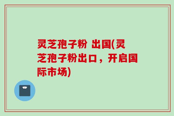 灵芝孢子粉 出国(灵芝孢子粉出口,开启国际市场) 灵芝孢子粉 出国(灵芝孢子粉出口,开启国际市场)