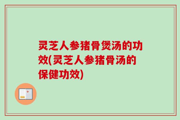 灵芝人参猪骨煲汤的功效(灵芝人参猪骨汤的保健功效)