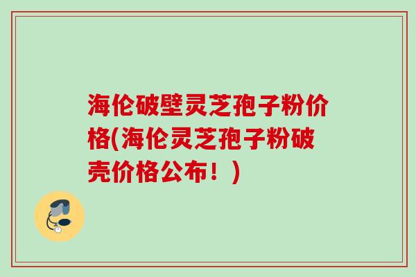 海伦破壁灵芝孢子粉价格(海伦灵芝孢子粉破壳价格公布!) 海伦破壁灵芝孢子粉价格(海伦灵芝孢子粉破壳价格公布!)