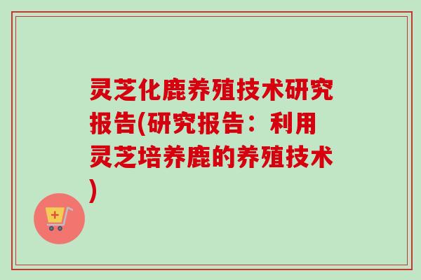 灵芝化鹿养殖技术研究报告(研究报告：利用灵芝培养鹿的养殖技术)
