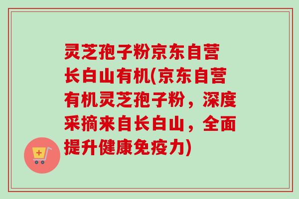 灵芝孢子粉京东自营 长白山有机(京东自营有机灵芝孢子粉，深度采摘来自长白山，全面提升健康免疫力)