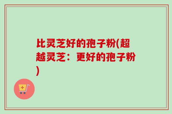 比灵芝好的孢子粉(超越灵芝：更好的孢子粉)