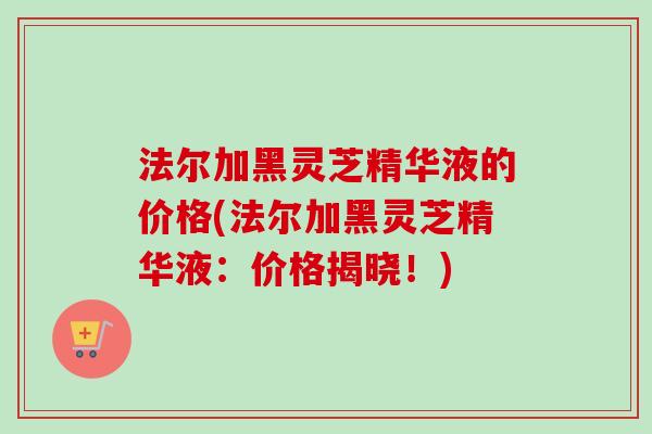 法尔加黑灵芝精华液的价格(法尔加黑灵芝精华液:价格揭晓!) 法尔加黑灵芝精华液的价格(法尔加黑灵芝精华液:价格揭晓!)
