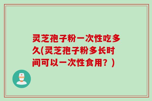 灵芝孢子粉一次性吃多久(灵芝孢子粉多长时间可以一次性食用？)