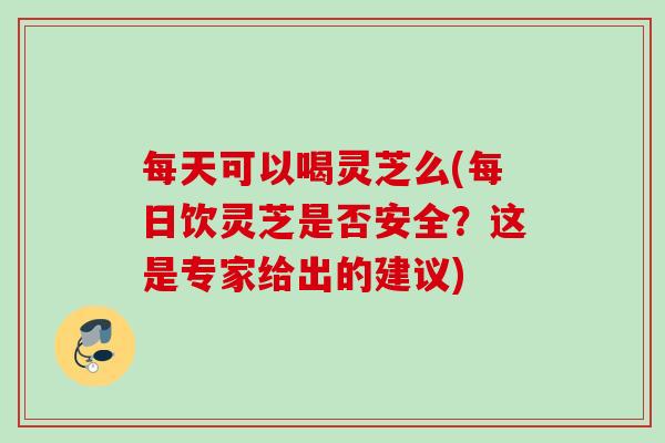 每天可以喝灵芝么(每日饮灵芝是否安全？这是专家给出的建议)