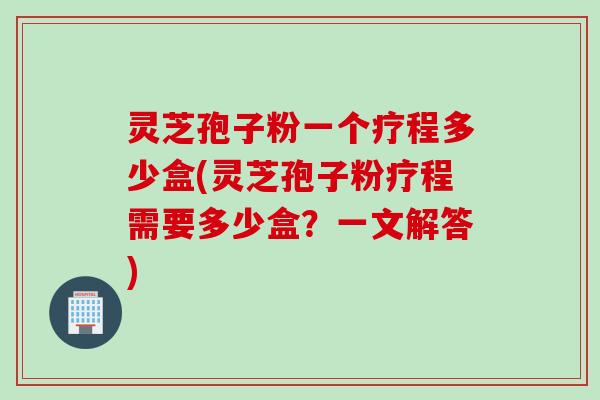 灵芝孢子粉一个疗程多少盒(灵芝孢子粉疗程需要多少盒？一文解答)