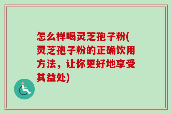 怎么样喝灵芝孢子粉(灵芝孢子粉的正确饮用方法，让你更好地享受其益处)