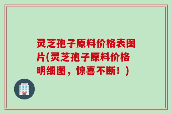 灵芝孢子原料价格表图片(灵芝孢子原料价格明细图，惊喜不断！)