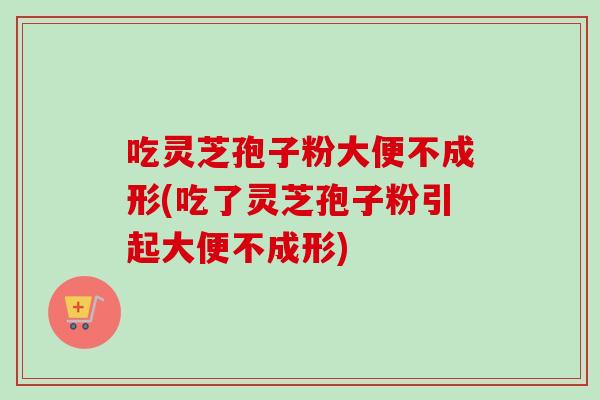 吃灵芝孢子粉大便不成形(吃了灵芝孢子粉引起大便不成形)