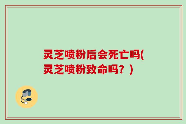 灵芝喷粉后会死亡吗(灵芝喷粉致命吗？)