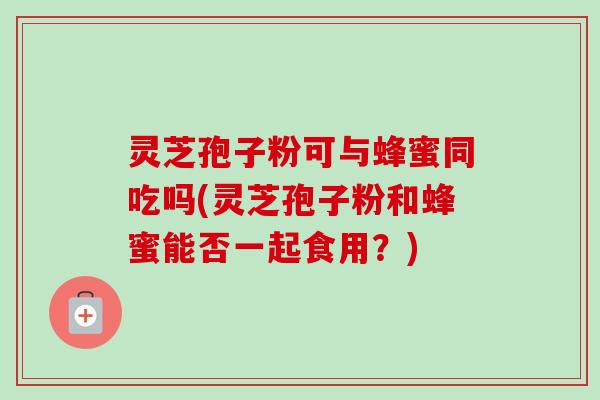 灵芝孢子粉可与蜂蜜同吃吗(灵芝孢子粉和蜂蜜能否一起食用?) 灵芝孢子粉可与蜂蜜同吃吗(灵芝孢子粉和蜂蜜能否一起食用?)