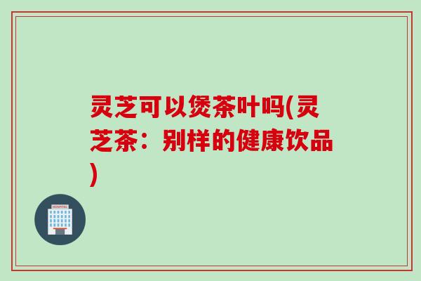 灵芝可以煲茶叶吗(灵芝茶：别样的健康饮品)