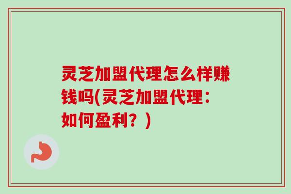 灵芝加盟代理怎么样赚钱吗(灵芝加盟代理：如何盈利？)