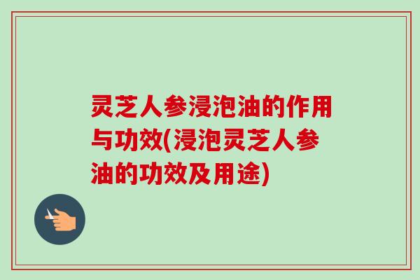 灵芝人参浸泡油的作用与功效(浸泡灵芝人参油的功效及用途)