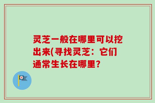 灵芝一般在哪里可以挖出来(寻找灵芝：它们通常生长在哪里？