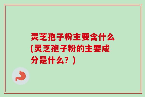 灵芝孢子粉主要含什么(灵芝孢子粉的主要成分是什么？)