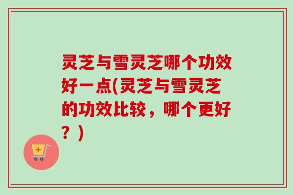 灵芝与雪灵芝哪个功效好一点(灵芝与雪灵芝的功效比较，哪个更好？)