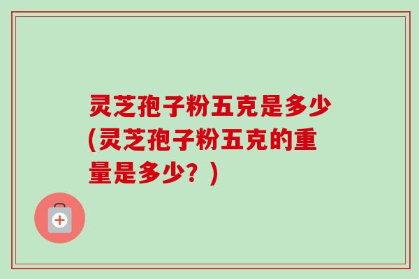 灵芝孢子粉五克是多少(灵芝孢子粉五克的重量是多少?) 灵芝孢子粉五克是多少(灵芝孢子粉五克的重量是多少?)