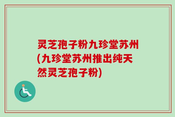 灵芝孢子粉九珍堂苏州(九珍堂苏州推出纯天然灵芝孢子粉)