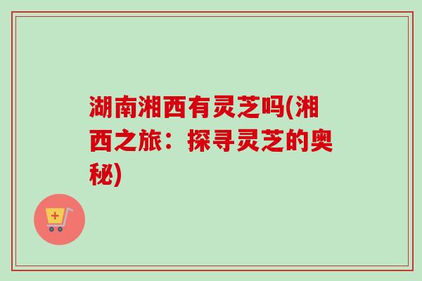 湖南湘西有灵芝吗(湘西之旅：探寻灵芝的奥秘)