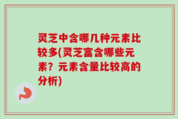 灵芝中含哪几种元素比较多(灵芝富含哪些元素?元素含量比较高的分析) 灵芝中含哪几种元素比较多(灵芝富含哪些元素?元素含量比较高的分析)