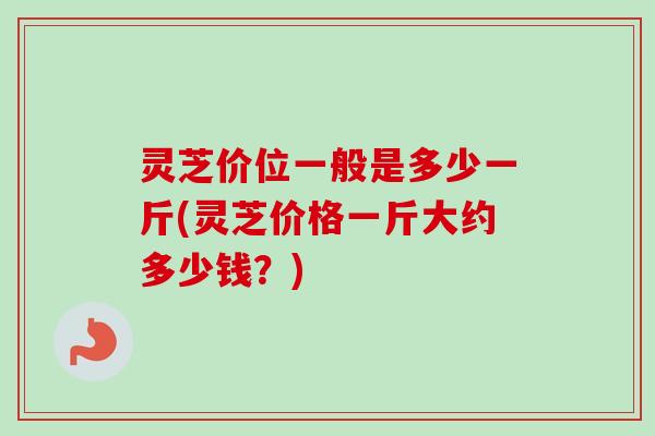 灵芝价位一般是多少一斤(灵芝价格一斤大约多少钱？)