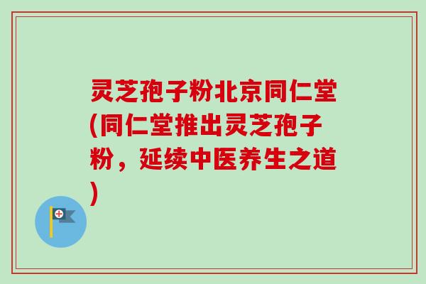灵芝孢子粉北京同仁堂(同仁堂推出灵芝孢子粉，延续中医养生之道)