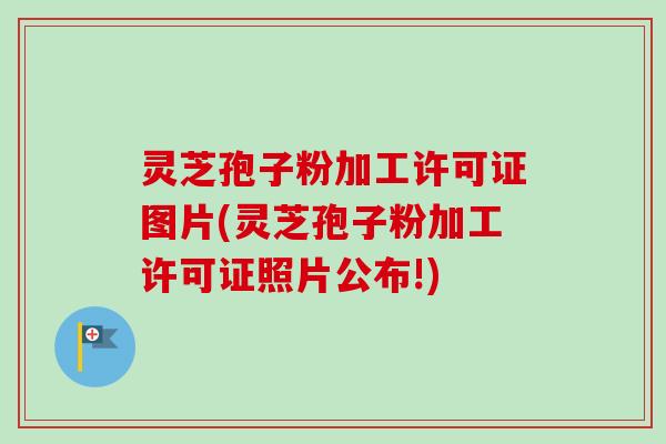 灵芝孢子粉加工许可证图片(灵芝孢子粉加工许可证照片公布!)