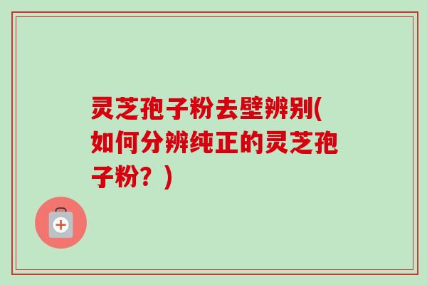 灵芝孢子粉去壁辨别(如何分辨纯正的灵芝孢子粉？)