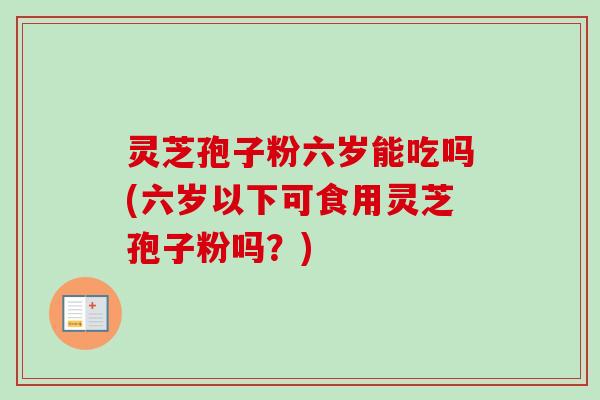 灵芝孢子粉六岁能吃吗(六岁以下可食用灵芝孢子粉吗？)