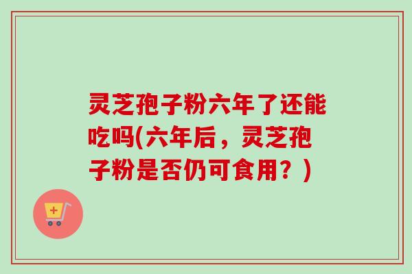 灵芝孢子粉六年了还能吃吗(六年后，灵芝孢子粉是否仍可食用？)