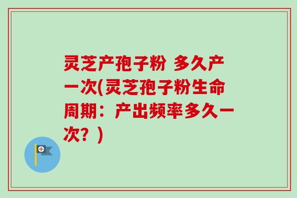 灵芝产孢子粉 多久产一次(灵芝孢子粉生命周期：产出频率多久一次？)