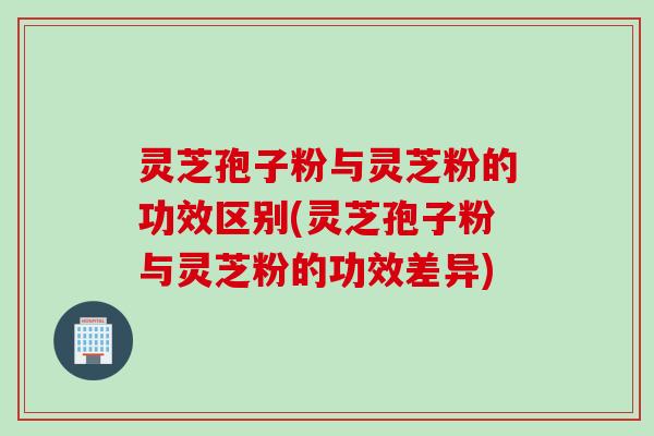 灵芝孢子粉与灵芝粉的功效区别(灵芝孢子粉与灵芝粉的功效差异)