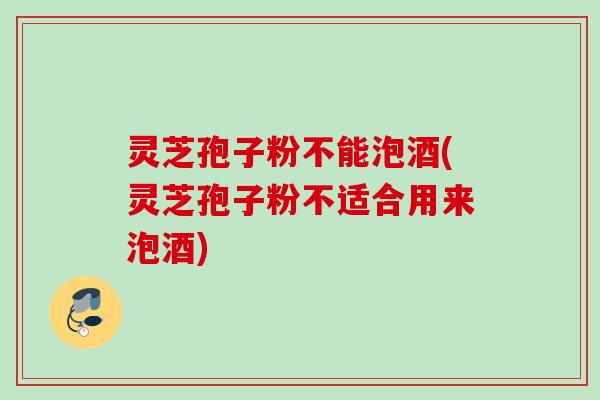 灵芝孢子粉不能泡酒(灵芝孢子粉不适合用来泡酒)