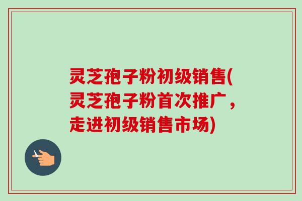 灵芝孢子粉初级销售(灵芝孢子粉首次推广，走进初级销售市场)