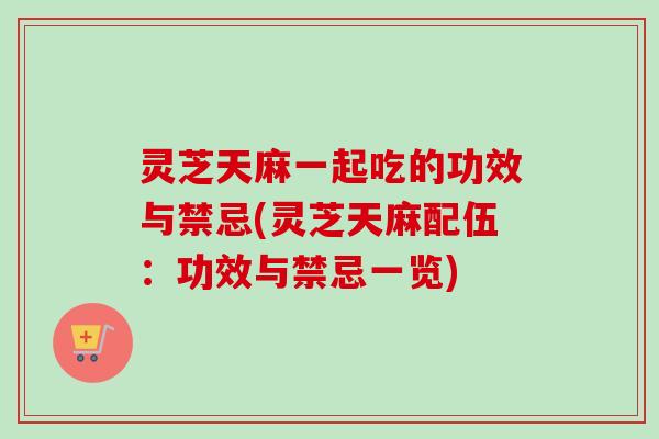 灵芝天麻一起吃的功效与禁忌(灵芝天麻配伍：功效与禁忌一览)