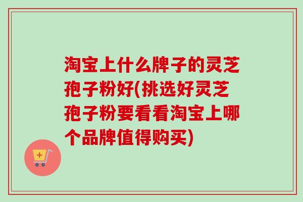 淘宝上什么牌子的灵芝孢子粉好(挑选好灵芝孢子粉要看看淘宝上哪个品牌值得购买)