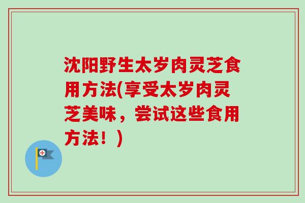 沈阳野生太岁肉灵芝食用方法(享受太岁肉灵芝美味，尝试这些食用方法！)