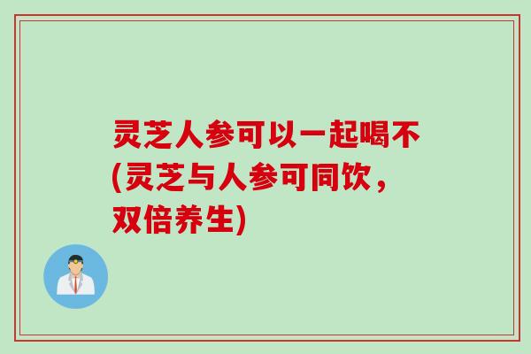 灵芝人参可以一起喝不(灵芝与人参可同饮，双倍养生)
