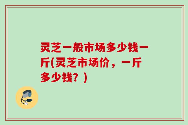 灵芝一般市场多少钱一斤(灵芝市场价，一斤多少钱？)