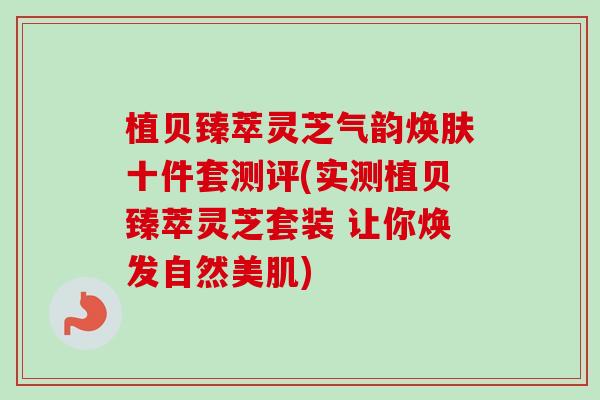 植贝臻萃灵芝气韵焕肤十件套测评(实测植贝臻萃灵芝套装 让你焕发自然美肌)
