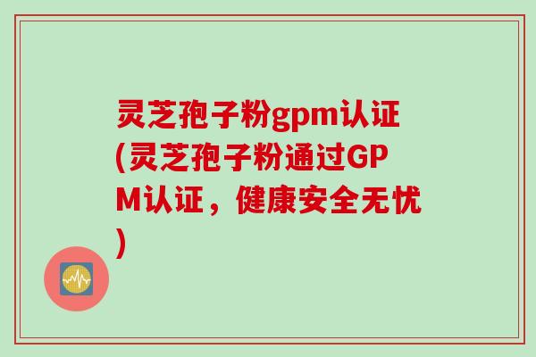 灵芝孢子粉gpm认证(灵芝孢子粉通过GPM认证，健康安全无忧)