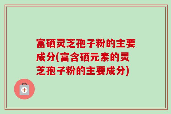 富硒灵芝孢子粉的主要成分(富含硒元素的灵芝孢子粉的主要成分)