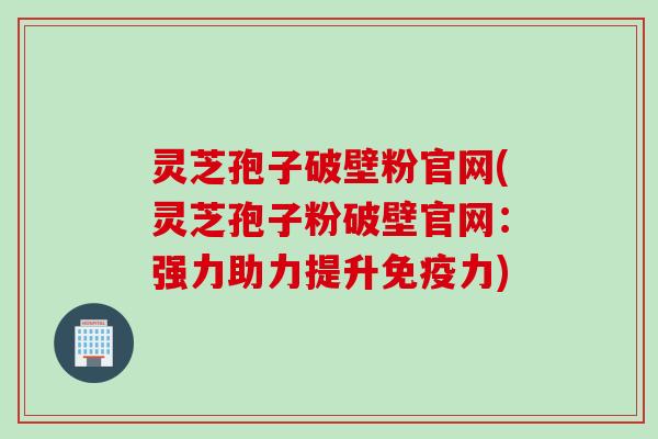 灵芝孢子破壁粉官网(灵芝孢子粉破壁官网：强力助力提升免疫力)