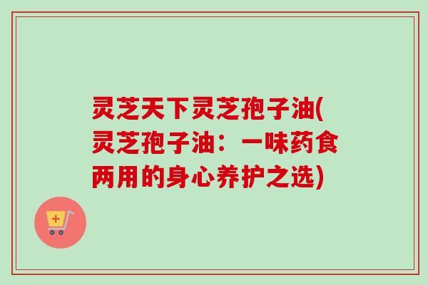 灵芝天下灵芝孢子油(灵芝孢子油：一味药食两用的身心养护之选)
